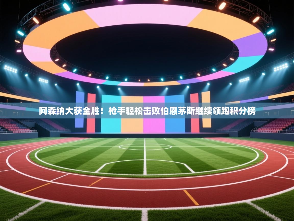 阿森纳大获全胜！枪手轻松击败伯恩茅斯继续领跑积分榜